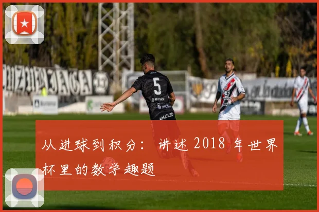 从进球到积分：讲述 2018 年世界杯里的数学趣题