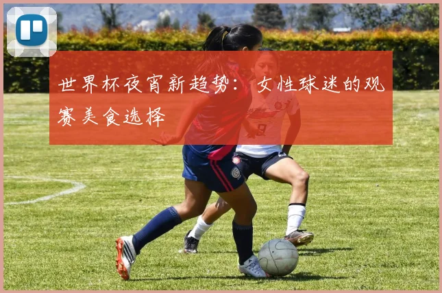 世界杯夜宵新趋势：女性球迷的观赛美食选择