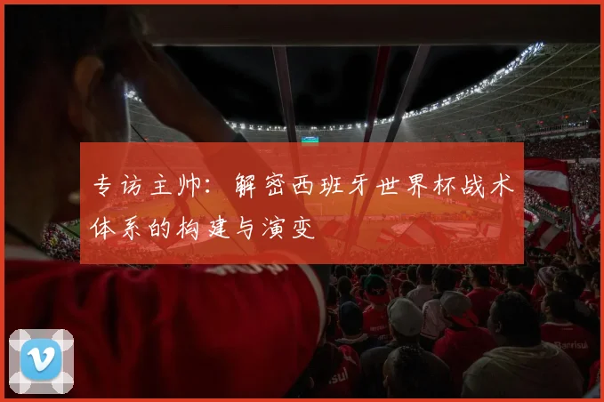 专访主帅：解密西班牙世界杯战术体系的构建与演变