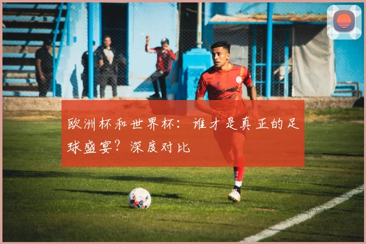 欧洲杯和世界杯：谁才是真正的足球盛宴？深度对比