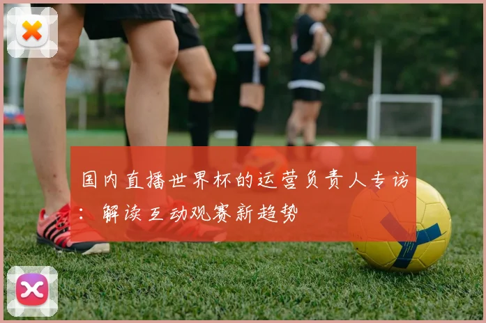 国内直播世界杯的运营负责人专访：解读互动观赛新趋势