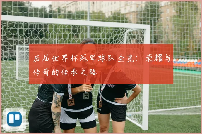 历届世界杯冠军球队全览：荣耀与传奇的传承之路